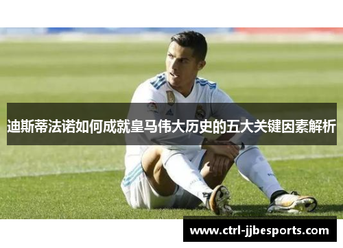 迪斯蒂法诺如何成就皇马伟大历史的五大关键因素解析