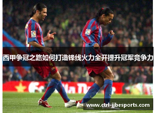 西甲争冠之路如何打造锋线火力全开提升冠军竞争力 西甲争冠之路如何打造锋线火力全开提升冠军竞争力