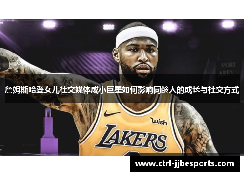 詹姆斯哈登女儿社交媒体成小巨星如何影响同龄人的成长与社交方式 詹姆斯哈登女儿社交媒体成小巨星如何影响同龄人的成长与社交方式