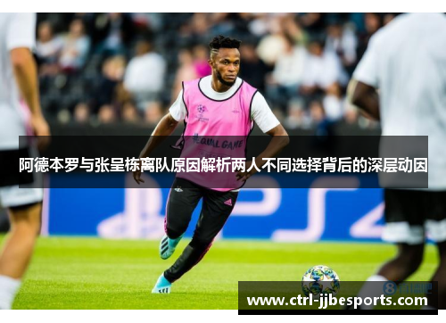 阿德本罗与张呈栋离队原因解析两人不同选择背后的深层动因 阿德本罗与张呈栋离队原因解析两人不同选择背后的深层动因