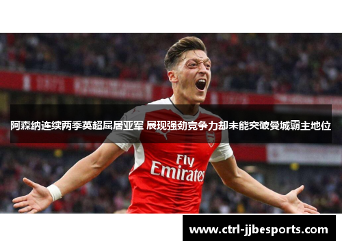 阿森纳连续两季英超屈居亚军 展现强劲竞争力却未能突破曼城霸主地位